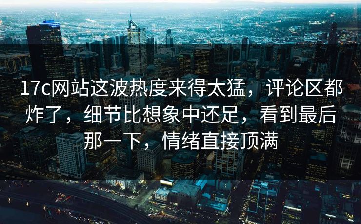 17c网站这波热度来得太猛，评论区都炸了，细节比想象中还足，看到最后那一下，情绪直接顶满