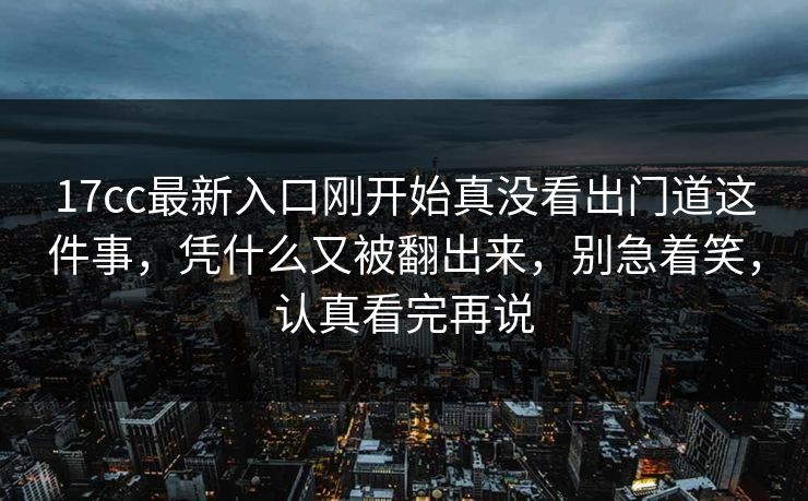 17cc最新入口刚开始真没看出门道这件事，凭什么又被翻出来，别急着笑，认真看完再说