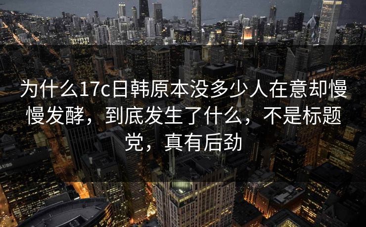 为什么17c日韩原本没多少人在意却慢慢发酵,到底发生了什么,不是标题党,真有后劲