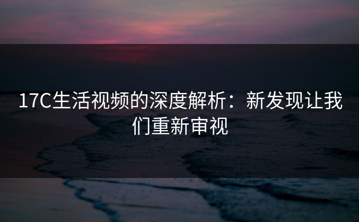 17C生活视频的深度解析：新发现让我们重新审视