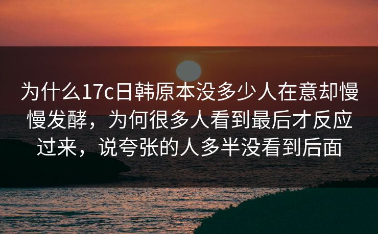 为什么17c日韩原本没多少人在意却慢慢发酵,为何很多人看到最后才反应过来,说夸张的人多半没看到后面
