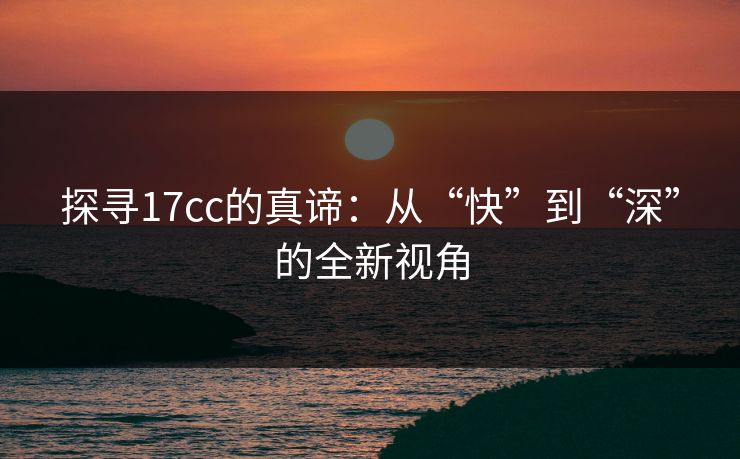 探寻17cc的真谛:从“快”到“深”的全新视角 探寻17cc的真谛:从“快”到“深”的全新视角