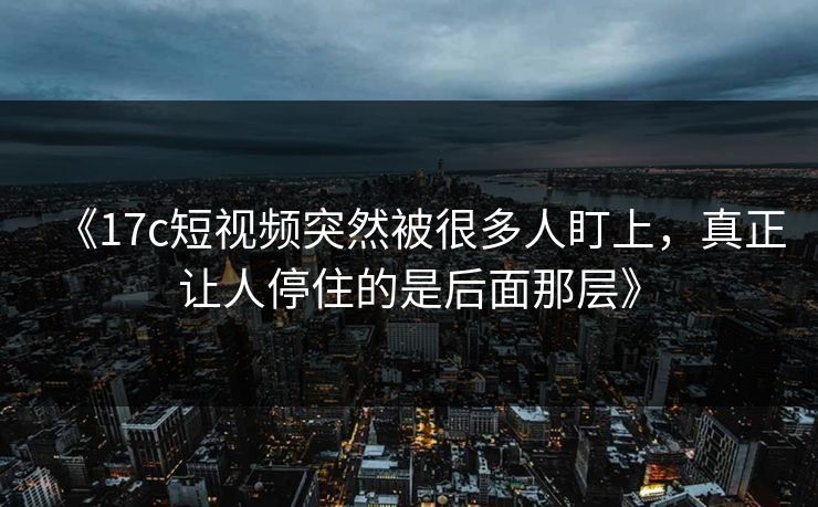 《17c短视频突然被很多人盯上，真正让人停住的是后面那层》